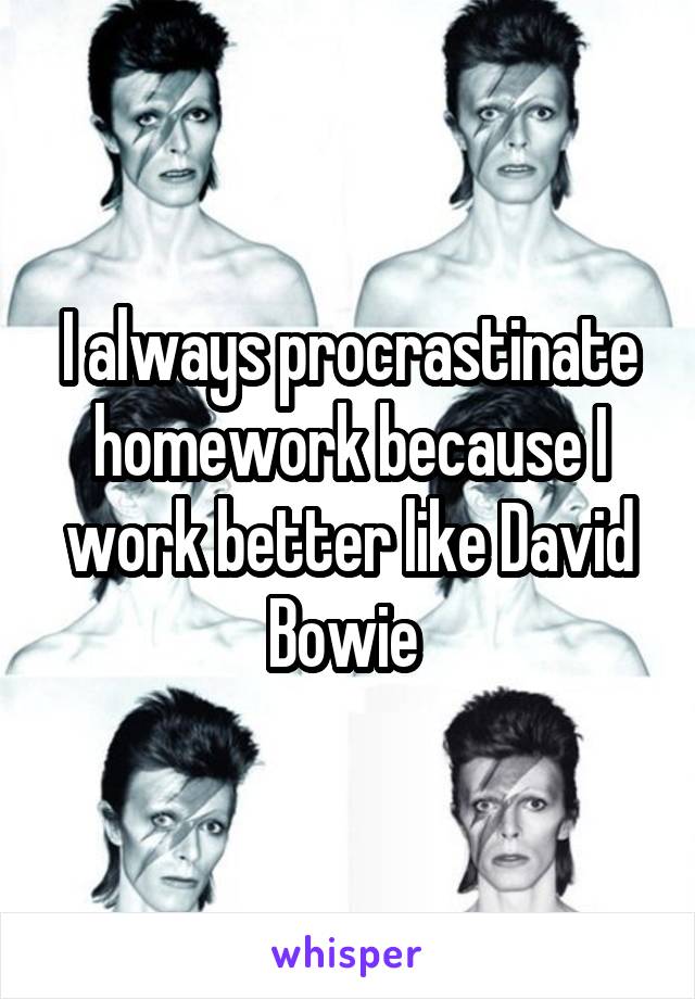 I always procrastinate homework because I work better like David Bowie 