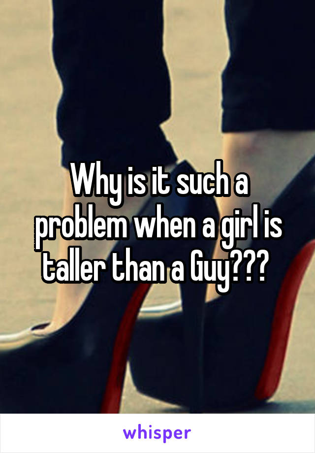 Why is it such a problem when a girl is taller than a Guy??? 