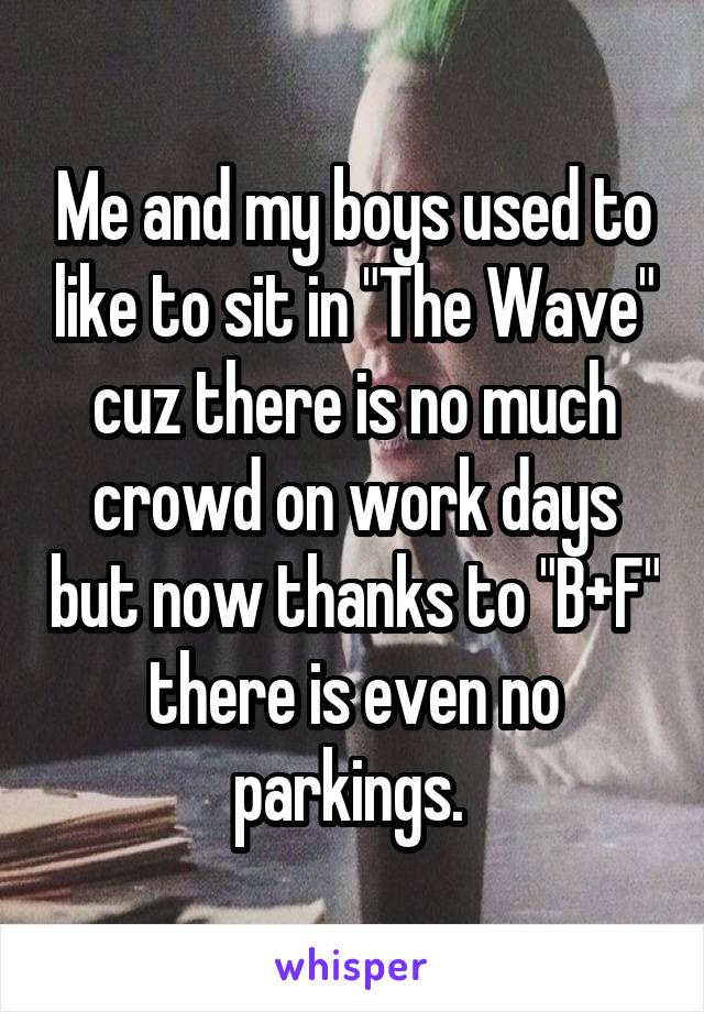 Me and my boys used to like to sit in "The Wave" cuz there is no much crowd on work days but now thanks to "B+F" there is even no parkings. 