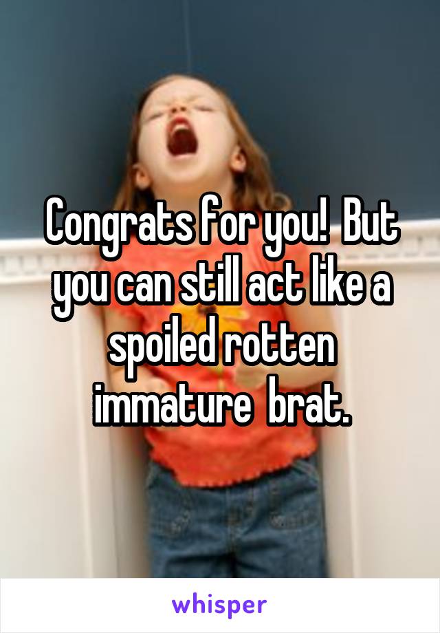 Congrats for you!  But you can still act like a spoiled rotten immature  brat.