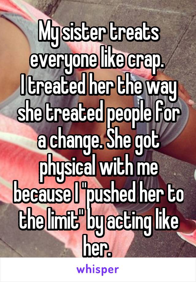 My sister treats everyone like crap. 
I treated her the way she treated people for a change. She got physical with me because I "pushed her to the limit" by acting like her. 
