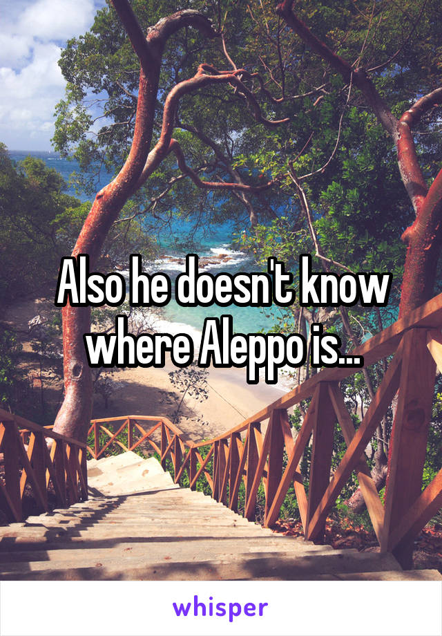 Also he doesn't know where Aleppo is...
