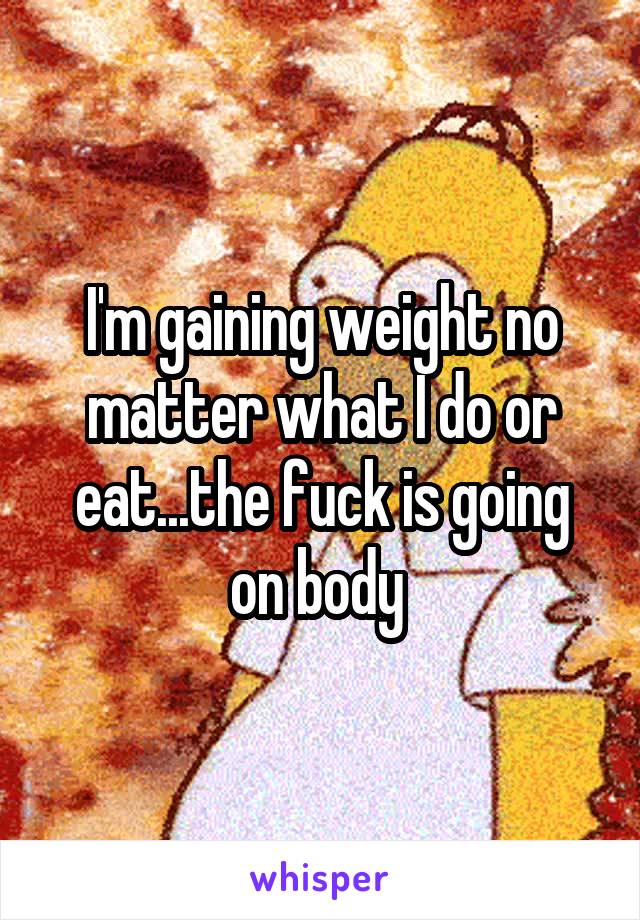 I'm gaining weight no matter what I do or eat...the fuck is going on body 