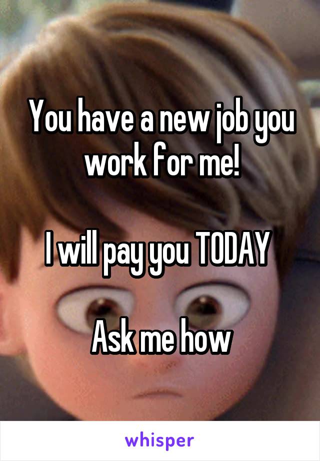 You have a new job you work for me!

I will pay you TODAY 

Ask me how