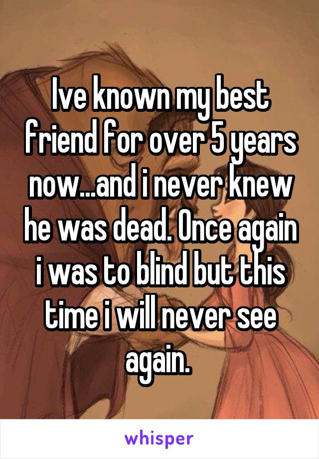 Ive known my best friend for over 5 years now...and i never knew he was dead. Once again i was to blind but this time i will never see again. 