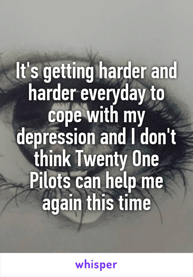 It's getting harder and harder everyday to cope with my depression and I don't think Twenty One Pilots can help me again this time