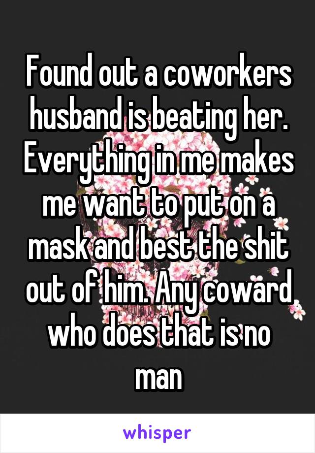 Found out a coworkers husband is beating her. Everything in me makes me want to put on a mask and best the shit out of him. Any coward who does that is no man
