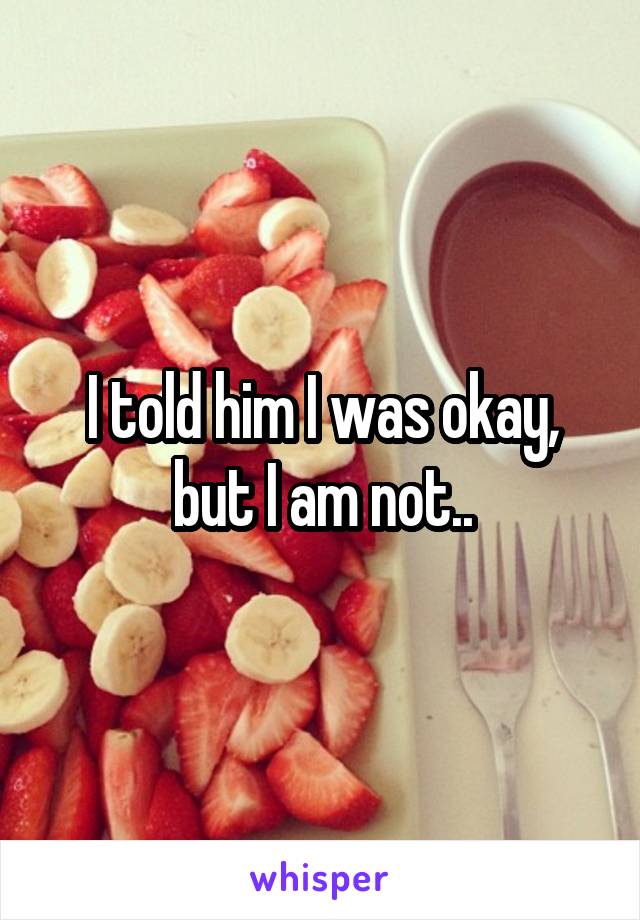 I told him I was okay, but I am not..