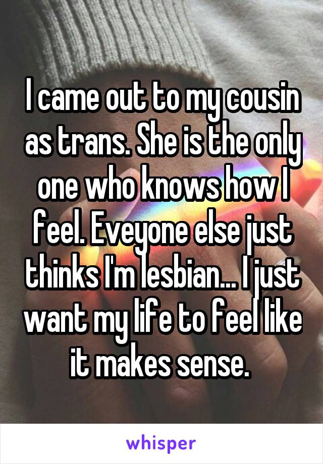 I came out to my cousin as trans. She is the only one who knows how I feel. Eveyone else just thinks I'm lesbian... I just want my life to feel like it makes sense. 