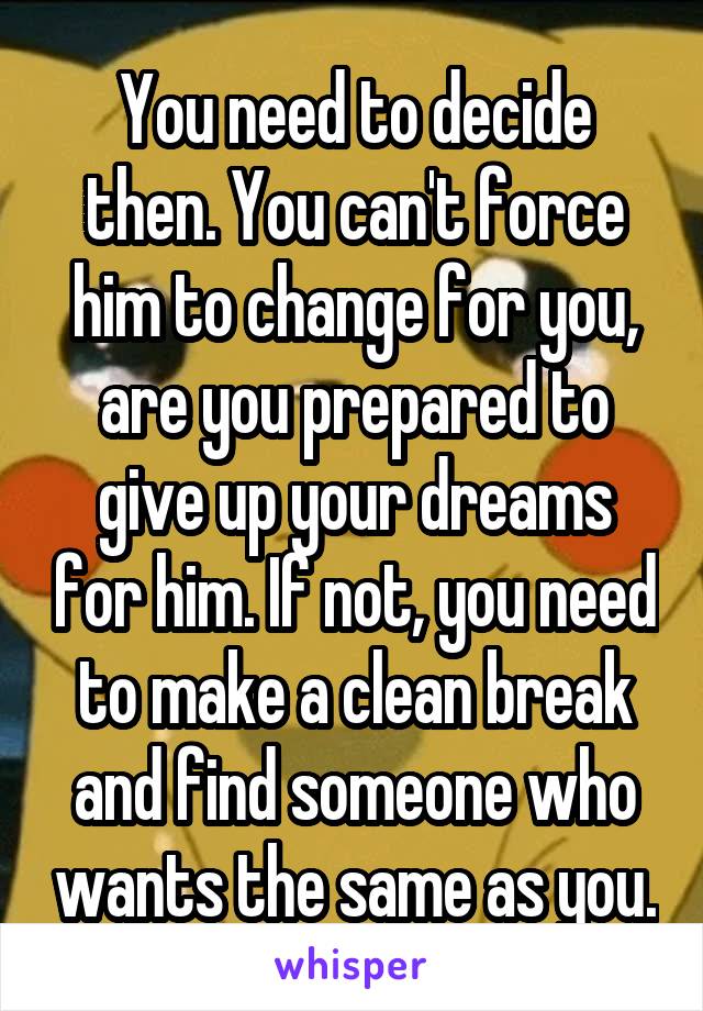You need to decide then. You can't force him to change for you, are you prepared to give up your dreams for him. If not, you need to make a clean break and find someone who wants the same as you.