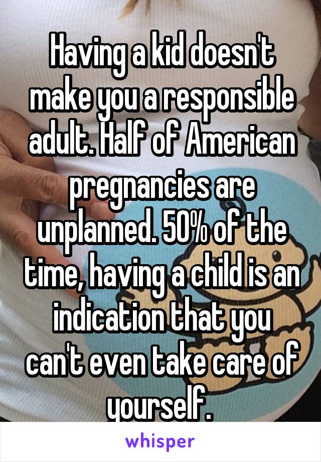 Having a kid doesn't make you a responsible adult. Half of American pregnancies are unplanned. 50% of the time, having a child is an indication that you can't even take care of yourself. 