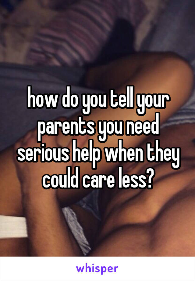 how do you tell your parents you need serious help when they could care less?