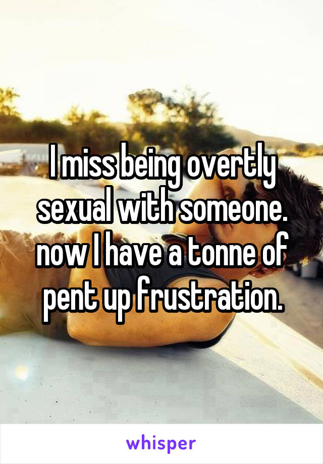 I miss being overtly sexual with someone. now I have a tonne of pent up frustration.