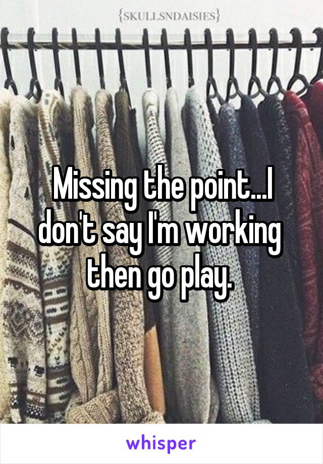 Missing the point...I don't say I'm working  then go play. 