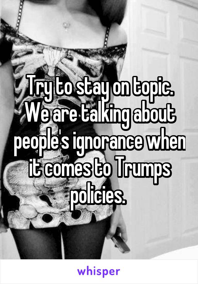 Try to stay on topic. We are talking about people's ignorance when it comes to Trumps policies. 