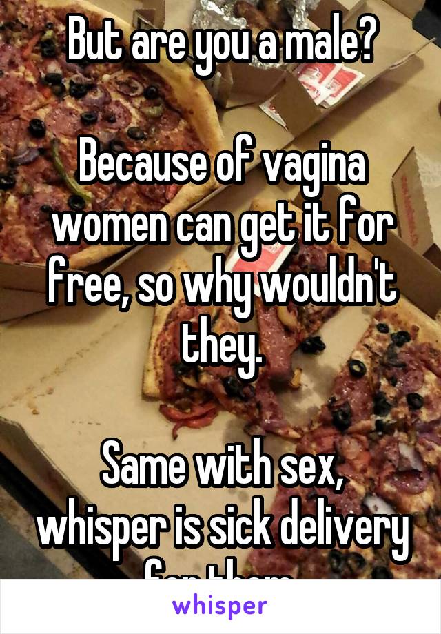 But are you a male?

Because of vagina women can get it for free, so why wouldn't they.

Same with sex, whisper is sick delivery for them.