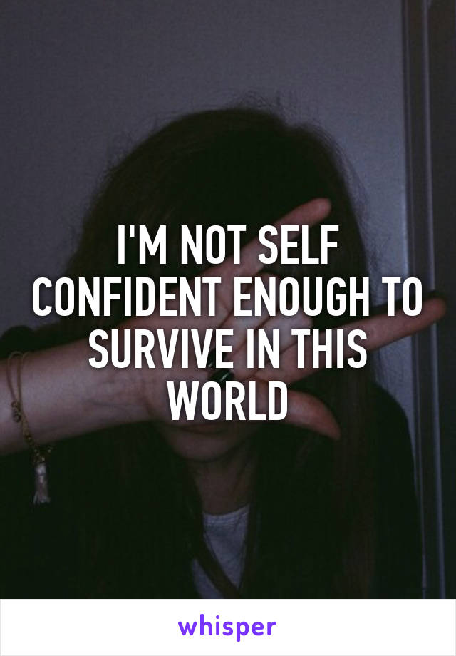 I'M NOT SELF CONFIDENT ENOUGH TO SURVIVE IN THIS WORLD