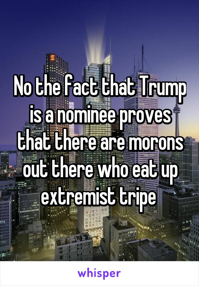 No the fact that Trump is a nominee proves that there are morons out there who eat up extremist tripe 