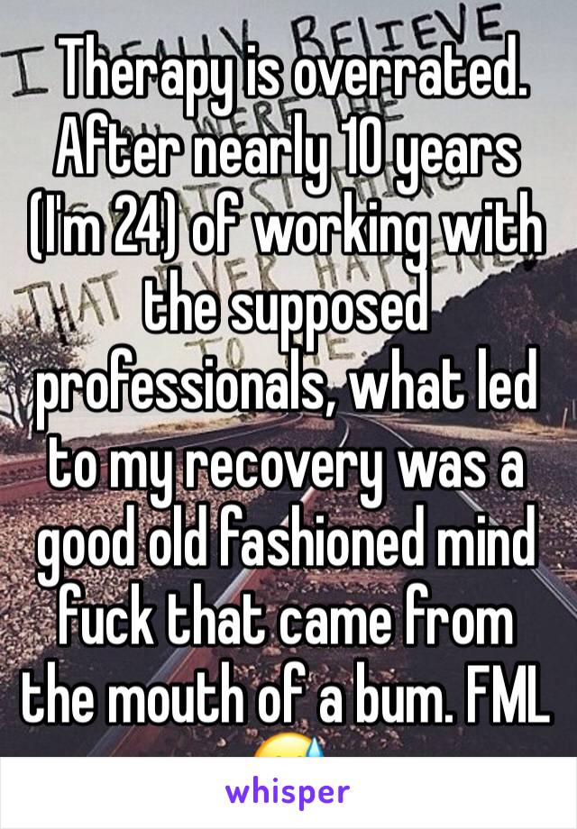  Therapy is overrated. After nearly 10 years (I'm 24) of working with the supposed professionals, what led to my recovery was a good old fashioned mind fuck that came from the mouth of a bum. FML 😅