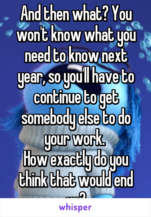 And then what? You won't know what you need to know next year, so you'll have to continue to get somebody else to do your work. 
How exactly do you think that would end up?
