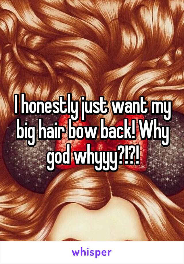 I honestly just want my big hair bow back! Why god whyyy?!?!
