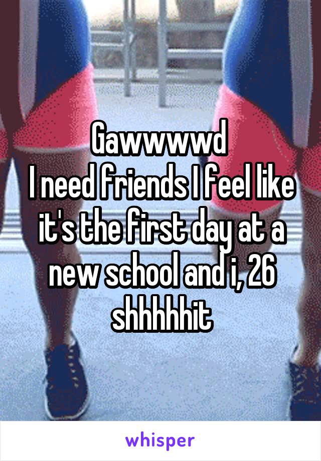 Gawwwwd 
I need friends I feel like it's the first day at a new school and i, 26 shhhhhit