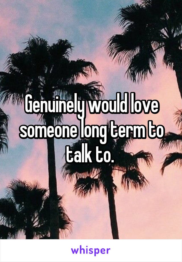 Genuinely would love someone long term to talk to. 
