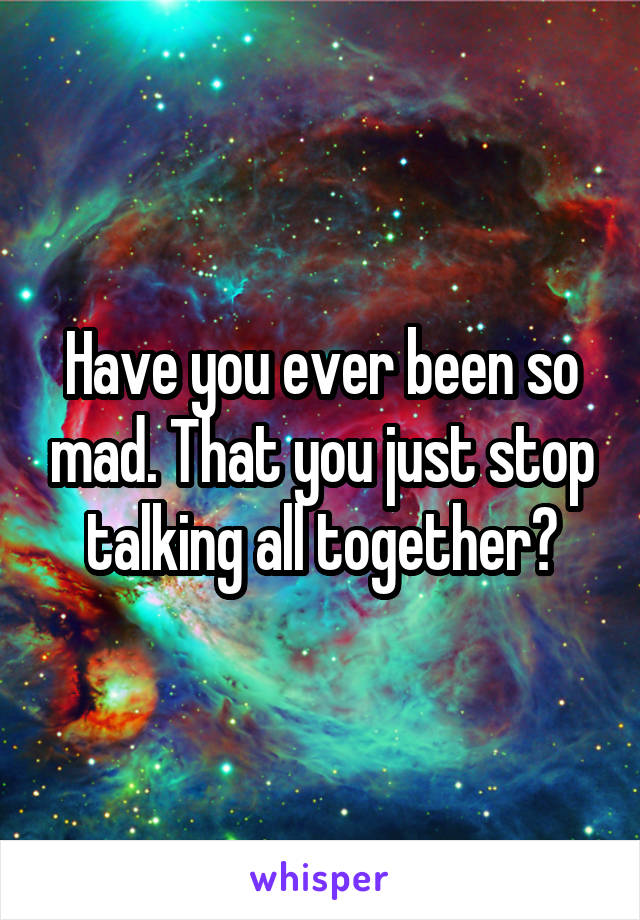 Have you ever been so mad. That you just stop talking all together?