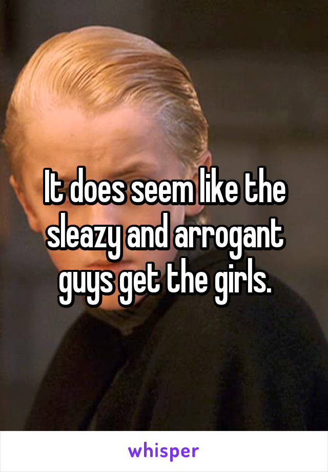 It does seem like the sleazy and arrogant guys get the girls.