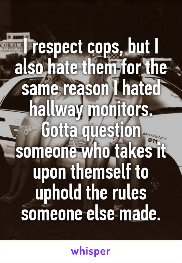 I respect cops, but I also hate them for the same reason I hated hallway monitors. Gotta question someone who takes it upon themself to uphold the rules someone else made.