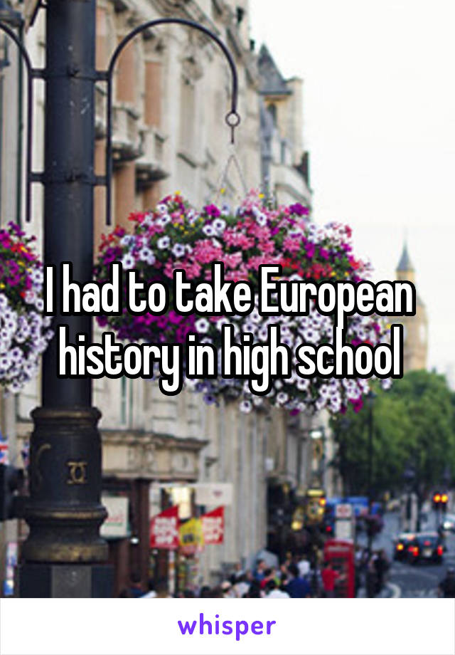 I had to take European history in high school