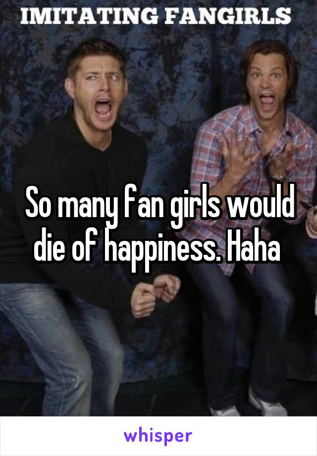 So many fan girls would die of happiness. Haha 
