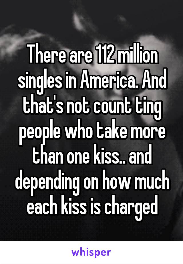 There are 112 million singles in America. And that's not count ting people who take more than one kiss.. and depending on how much each kiss is charged