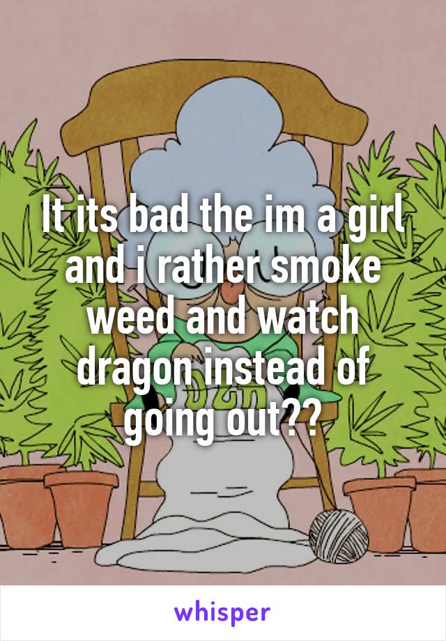 It its bad the im a girl and i rather smoke weed and watch dragon instead of going out??