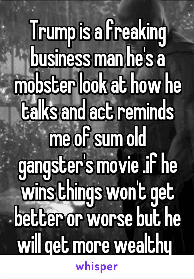 Trump is a freaking business man he's a mobster look at how he talks and act reminds me of sum old gangster's movie .if he wins things won't get better or worse but he will get more wealthy  