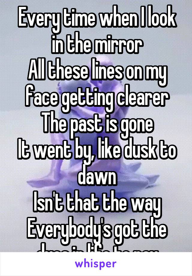 Every time when I look in the mirror
All these lines on my face getting clearer
The past is gone
It went by, like dusk to dawn
Isn't that the way
Everybody's got the dues in life to pay
