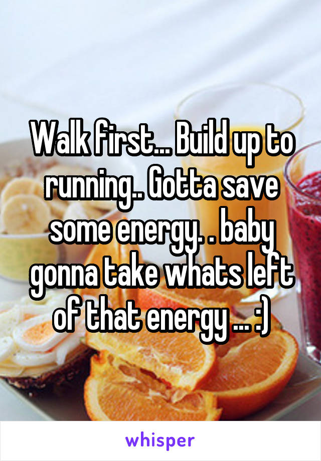 Walk first... Build up to running.. Gotta save some energy. . baby gonna take whats left of that energy ... :)