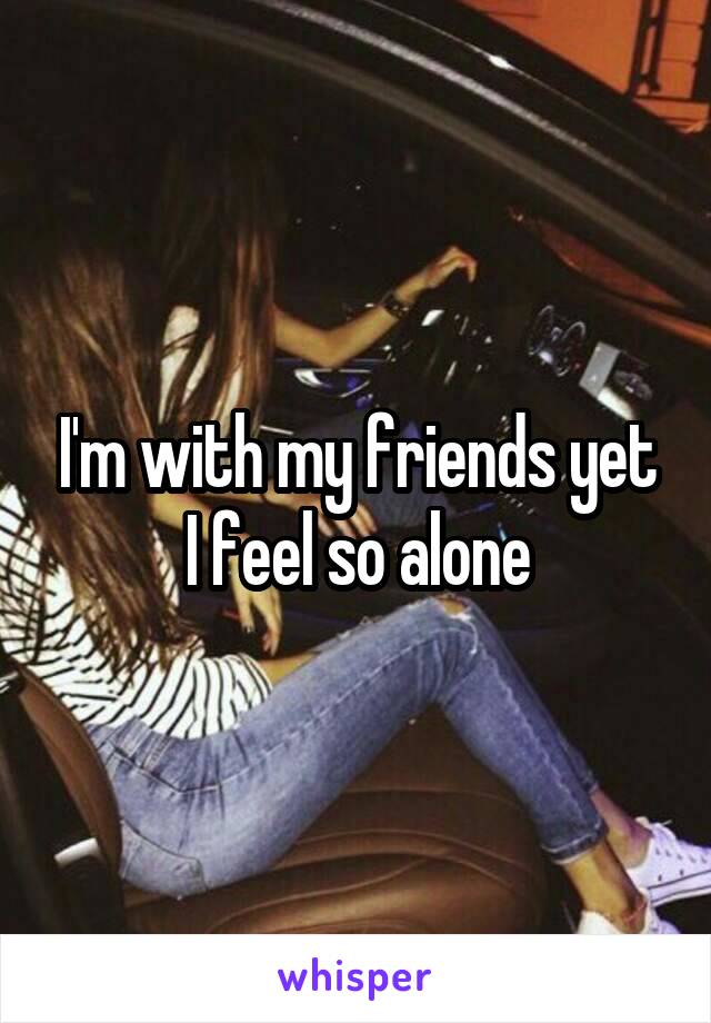 I'm with my friends yet I feel so alone