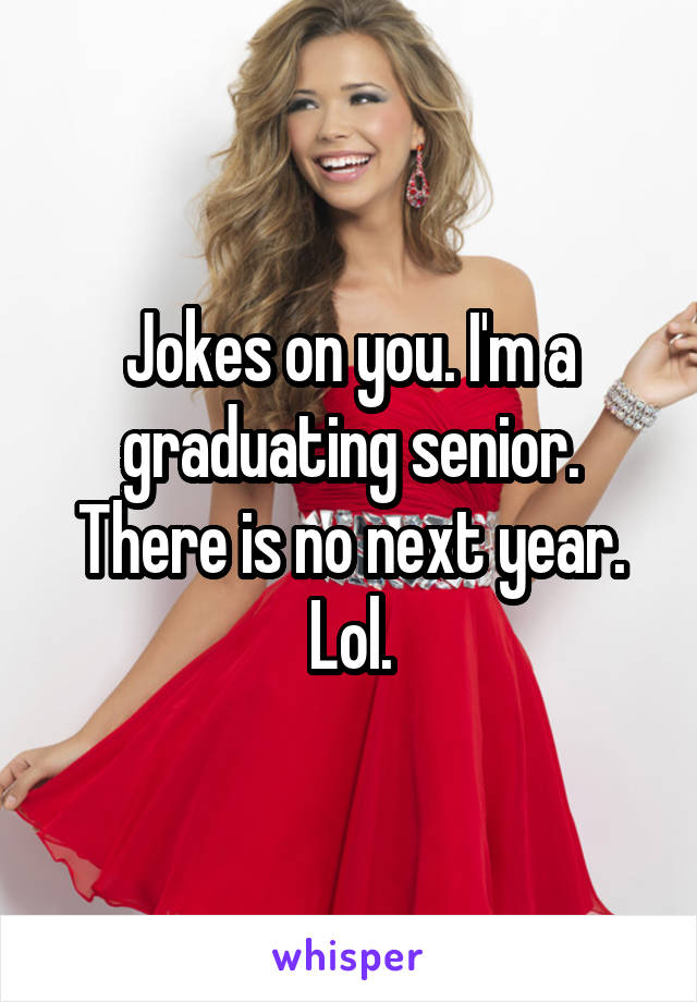 Jokes on you. I'm a graduating senior. There is no next year. Lol.