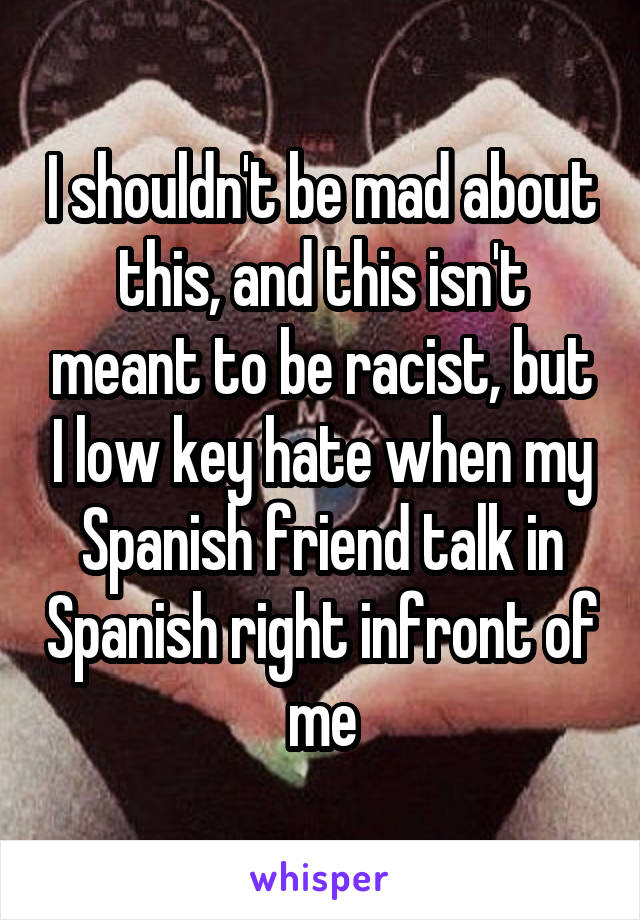 I shouldn't be mad about this, and this isn't meant to be racist, but I low key hate when my Spanish friend talk in Spanish right infront of me