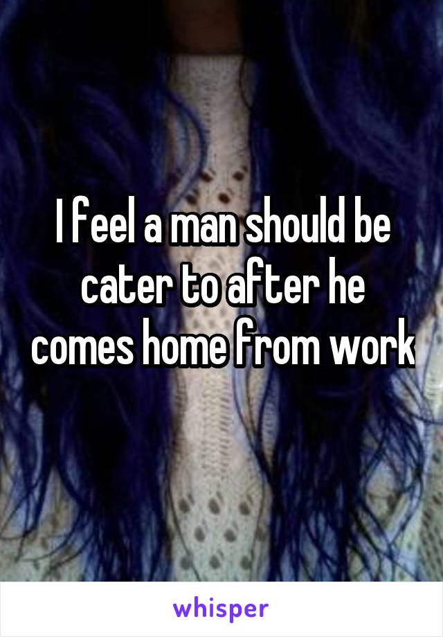I feel a man should be cater to after he comes home from work 