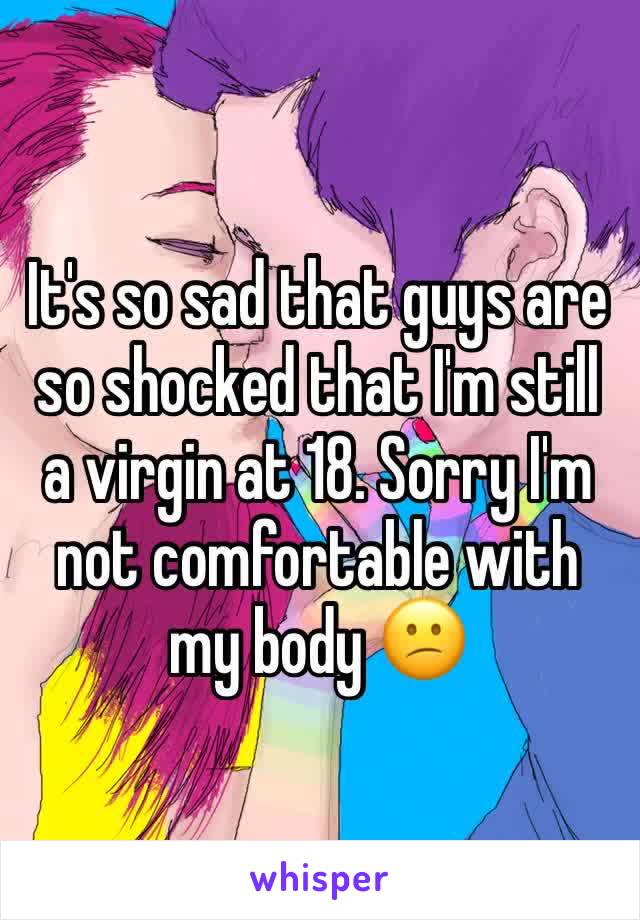 It's so sad that guys are so shocked that I'm still a virgin at 18. Sorry I'm not comfortable with my body 😕