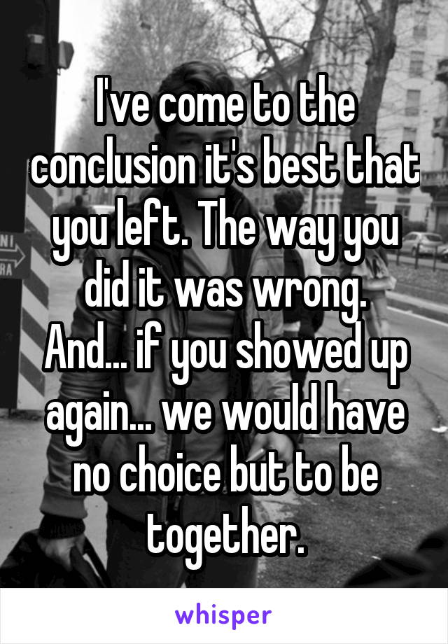 I've come to the conclusion it's best that you left. The way you did it was wrong.
And... if you showed up again... we would have no choice but to be together.