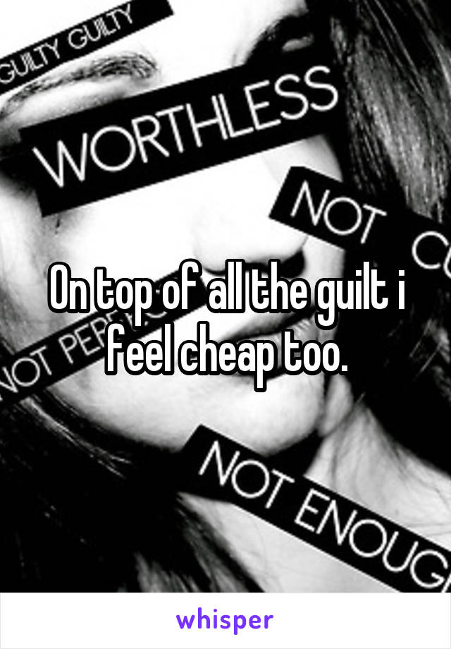 On top of all the guilt i feel cheap too.