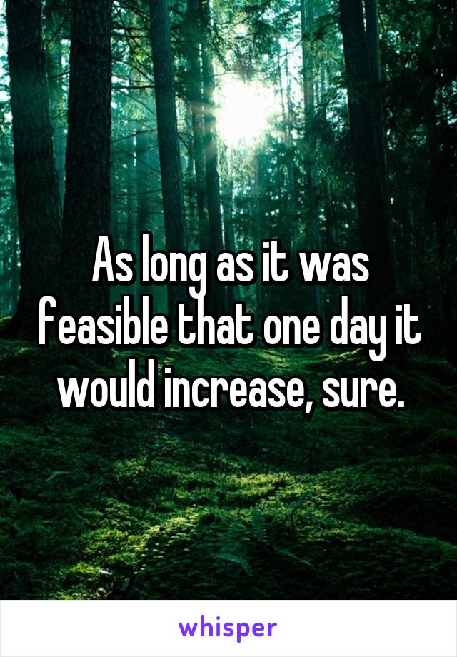 As long as it was feasible that one day it would increase, sure.
