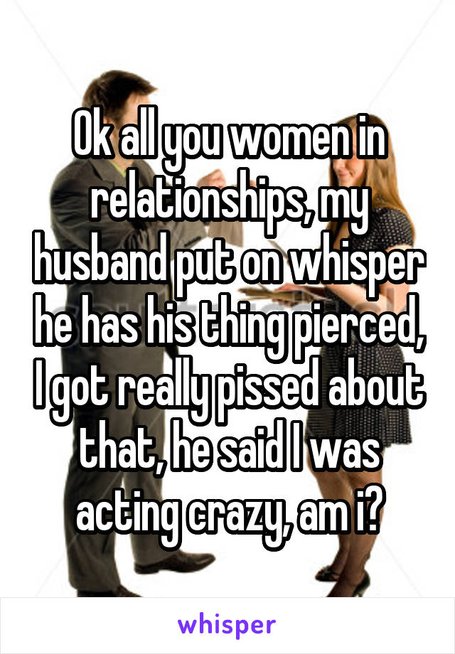 Ok all you women in relationships, my husband put on whisper he has his thing pierced, I got really pissed about that, he said I was acting crazy, am i?