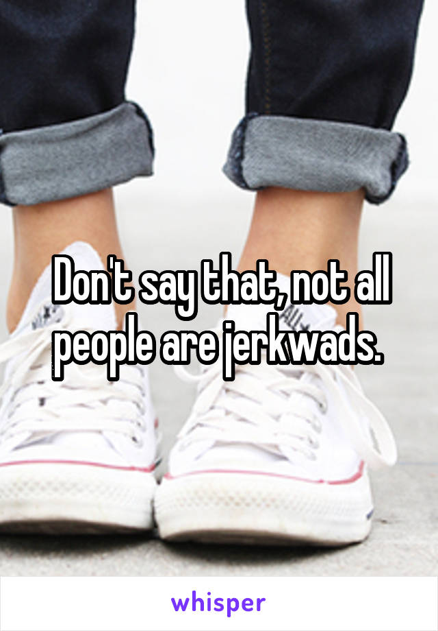 Don't say that, not all people are jerkwads. 