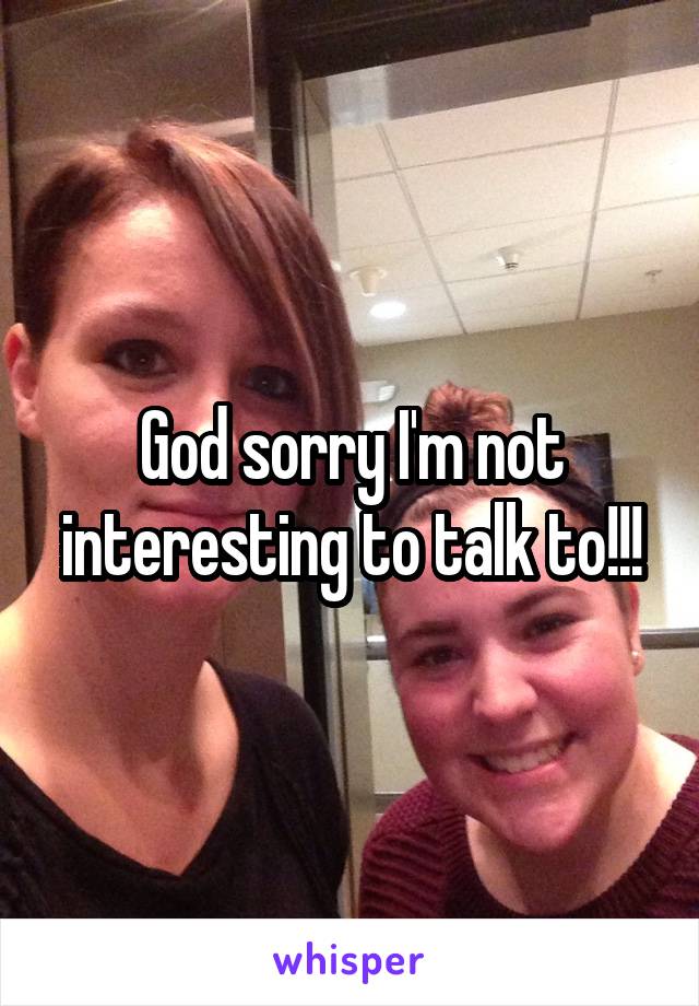 God sorry I'm not interesting to talk to!!!