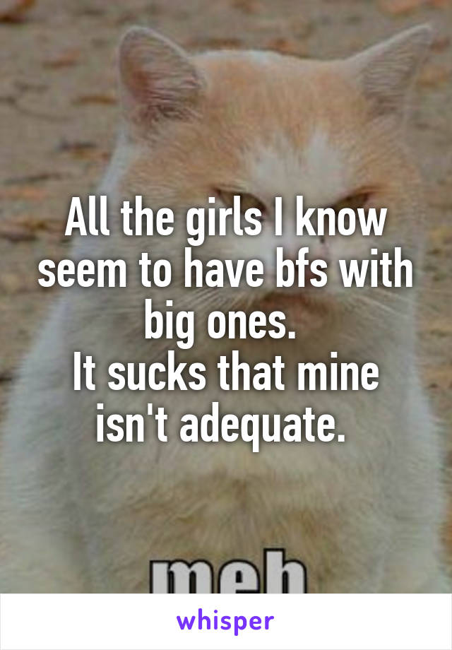 All the girls I know seem to have bfs with big ones. 
It sucks that mine isn't adequate. 