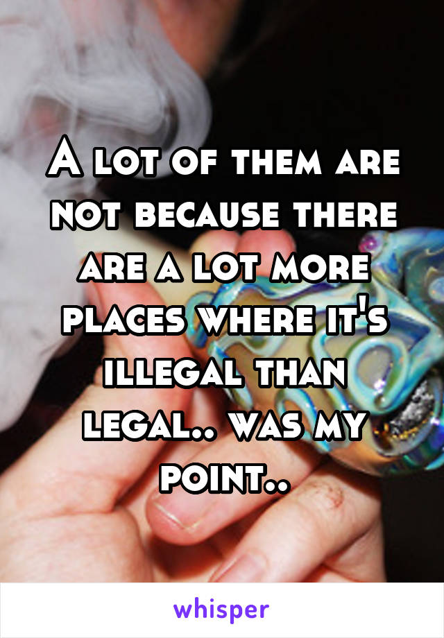 A lot of them are not because there are a lot more places where it's illegal than legal.. was my point..
